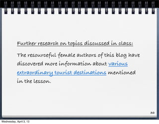 Further research on topics discussed in class:
            The resourceful female authors of this blog have
            discovered more information about various
            extraordinary tourist destinations mentioned
            in the lesson.




                                                               36

Wednesday, April 3, 13
 