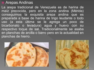  Arepas Andinas
La arepa tradicional de Venezuela es de harina de
maíz precocida, pero en la zona andina (Mérida)
conseguimos la exquisita arepa andina que es
preparada a base de harina de trigo leudante o todo
uso (a esta última se le agrega un poco de
bicarbonato o levadura) agua y huevo con su
respectivo toque de sal. Tradicionalmente se asaba
en planchas de arcilla o barro pero en la actualidad en
planchas de hierro.
 