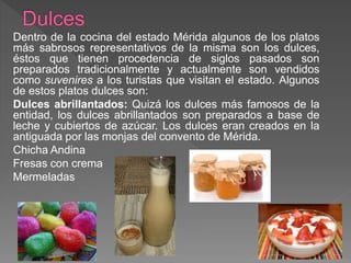 Dentro de la cocina del estado Mérida algunos de los platos
más sabrosos representativos de la misma son los dulces,
éstos que tienen procedencia de siglos pasados son
preparados tradicionalmente y actualmente son vendidos
como suvenires a los turistas que visitan el estado. Algunos
de estos platos dulces son:
Dulces abrillantados: Quizá los dulces más famosos de la
entidad, los dulces abrillantados son preparados a base de
leche y cubiertos de azúcar. Los dulces eran creados en la
antiguada por las monjas del convento de Mérida.
Chicha Andina
Fresas con crema
Mermeladas
 