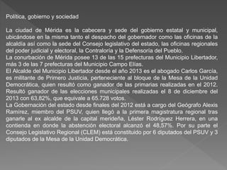 Política, gobierno y sociedad
La ciudad de Mérida es la cabecera y sede del gobierno estatal y municipal,
ubicándose en la misma tanto el despacho del gobernador como las oficinas de la
alcaldía así como la sede del Consejo legislativo del estado, las oficinas regionales
del poder judicial y electoral, la Contraloría y la Defensoría del Pueblo.
La conurbación de Mérida posee 13 de las 15 prefecturas del Municipio Libertador,
más 3 de las 7 prefecturas del Municipio Campo Elías.
El Alcalde del Municipio Libertador desde el año 2013 es el abogado Carlos García,
es militante de Primero Justicia, perteneciente al bloque de la Mesa de la Unidad
Democrática, quien resultó como ganador de las primarias realizadas en el 2012.
Resultó ganador de las elecciones municipales realizadas el 8 de diciembre del
2013 con 63,82%, que equivale a 65.728 votos.
La Gobernación del estado desde finales del 2012 está a cargo del Geógrafo Alexis
Ramírez, miembro del PSUV, quien llegó a la primera magistratura regional tras
ganarle al ex alcalde de la capital merideña, Léster Rodríguez Herrera, en una
contienda en donde la abstención electoral alcanzó el 48,57%. Por su parte el
Consejo Legislativo Regional (CLEM) está constituido por 6 diputados del PSUV y 3
diputados de la Mesa de la Unidad Democrática.
 