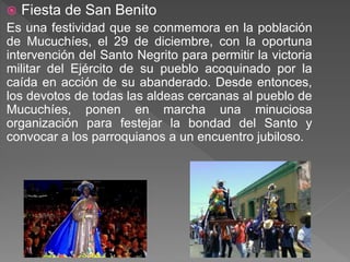  Fiesta de San Benito
Es una festividad que se conmemora en la población
de Mucuchíes, el 29 de diciembre, con la oportuna
intervención del Santo Negrito para permitir la victoria
militar del Ejército de su pueblo acoquinado por la
caída en acción de su abanderado. Desde entonces,
los devotos de todas las aldeas cercanas al pueblo de
Mucuchíes, ponen en marcha una minuciosa
organización para festejar la bondad del Santo y
convocar a los parroquianos a un encuentro jubiloso.
 