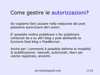 Come gestire le  autorizzazioni ? /18 Se vogliamo farci aiutare nella redazione dei post possiamo autorizzare altri autori. E' possibile inoltre pubblicare o far pubblicare contenuti da e su altri blog o post abilitando la funzione feed blog o FeedBurner. Anche per i commenti è possibile definire le modalità di pubblicazione: nascosti, autorizzati, liberi per utente registrato, anonimi. 