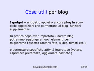 Cose utili  per blog /18 I  gadget  o  widget  o applet o ancora  plug in  sono delle applicazioni che permettono al blog  funzioni supplementari. In pratica dopo aver impostato il nostro blog potremmo aggiungere nuovi elementi per migliorarne l'aspetto (archivi foto, slides, filmati etc.) o permettere specifiche attività interattive (votare, esprimere preferenze, aggiornare post etc.) 