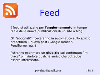 Feed /18 I feed si utilizzano per l' aggiornamento  in tempo reale delle nuove pubblicazioni di un sito o blog.  Gli “abbonati” riceveranno in automatico sullo spazio predefinito il nuovo post (Google Reader, FeedBurner etc.) Potranno esprimere un  giudizio  sul contenuto: “mi piace” o inviarlo a qualche amico che potrebbe essere interessato.  