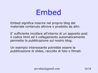 Embed /18 Embed significa inserire nel proprio blog del materiale contenuto altrove o prodotto da altri.  E' sufficiente incollare all'interno di un apposito post il codice html ed il collegamento automaticamente permette la pubblicazione sul nostro blog. Un esempio interessante potrebbe essere la pubblicazione di slides, raccolte di foto o filmati.  