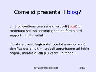 Come si presenta il  blog ? Un blog contiene una serie di articoli ( post ) di contenuto spesso accompagnati da foto o altri supporti  multimediali. L’ordine cronologico dei post è  inverso , e ciò significa che gli ultimi articoli appariranno ad inizio pagina, mentre quelli più vecchi in fondo. . /18 
