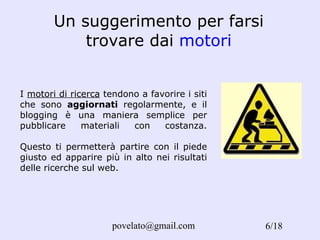 Un suggerimento per farsi trovare dai  motori I  motori di ricerca  tendono a favorire i siti che sono  aggiornati  regolarmente, e il blogging è una maniera semplice per pubblicare materiali con costanza. Questo ti permetterà partire con il piede giusto ed apparire più in alto nei risultati delle ricerche sul web . /18 