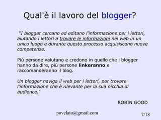 Qual'è il lavoro del  blogger ? " I blogger cercano ed editano l’informazione per i lettori, aiutando i lettori a  trovare le informazioni  nel web in un unico luogo e durante questo processo acquisiscono nuove competenze.   Più persone valutano e credono in quello che i blogger hanno da dire, più persone  linkeranno  e raccomanderanno il blog. Un blogger naviga il web per i lettori, per trovare l’informazione che è rilevante per la sua nicchia di audience. "    ROBIN GOOD /18 