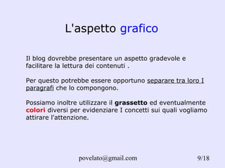 L'aspetto  grafico Il blog dovrebbe presentare un aspetto gradevole e facilitare la lettura dei contenuti . Per questo potrebbe essere opportuno  separare tra loro I paragrafi  che lo compongono. Possiamo inoltre utilizzare il  grassetto  ed eventualmente  colori  diversi per evidenziare I concetti sui quali vogliamo attirare l'attenzione.  /18 