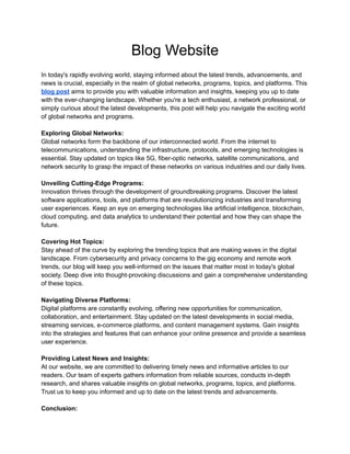 Blog Website
In today's rapidly evolving world, staying informed about the latest trends, advancements, and
news is crucial, especially in the realm of global networks, programs, topics, and platforms. This
blog post aims to provide you with valuable information and insights, keeping you up to date
with the ever-changing landscape. Whether you're a tech enthusiast, a network professional, or
simply curious about the latest developments, this post will help you navigate the exciting world
of global networks and programs.
Exploring Global Networks:
Global networks form the backbone of our interconnected world. From the internet to
telecommunications, understanding the infrastructure, protocols, and emerging technologies is
essential. Stay updated on topics like 5G, fiber-optic networks, satellite communications, and
network security to grasp the impact of these networks on various industries and our daily lives.
Unveiling Cutting-Edge Programs:
Innovation thrives through the development of groundbreaking programs. Discover the latest
software applications, tools, and platforms that are revolutionizing industries and transforming
user experiences. Keep an eye on emerging technologies like artificial intelligence, blockchain,
cloud computing, and data analytics to understand their potential and how they can shape the
future.
Covering Hot Topics:
Stay ahead of the curve by exploring the trending topics that are making waves in the digital
landscape. From cybersecurity and privacy concerns to the gig economy and remote work
trends, our blog will keep you well-informed on the issues that matter most in today's global
society. Deep dive into thought-provoking discussions and gain a comprehensive understanding
of these topics.
Navigating Diverse Platforms:
Digital platforms are constantly evolving, offering new opportunities for communication,
collaboration, and entertainment. Stay updated on the latest developments in social media,
streaming services, e-commerce platforms, and content management systems. Gain insights
into the strategies and features that can enhance your online presence and provide a seamless
user experience.
Providing Latest News and Insights:
At our website, we are committed to delivering timely news and informative articles to our
readers. Our team of experts gathers information from reliable sources, conducts in-depth
research, and shares valuable insights on global networks, programs, topics, and platforms.
Trust us to keep you informed and up to date on the latest trends and advancements.
Conclusion:
 