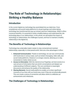 The Role of Technology in Relationships:
Striking a Healthy Balance
Introduction
In the current digital era, technology has assimilated into our daily lives. From
smartphones and social media platforms to virtual meetings and online dating,
technology has transformed the way we connect and form relationships. While it offers
numerous benefits, it is essential to strike a healthy balance and understand the role
technology plays in our relationships. In this article, we will explore the impact of
technology on relationships, the challenges it poses, and how to maintain a healthy
relationship in the digital era.
The Benefits of Technology in Relationships
Technology has undeniably made it easier to stay connected and maintain
relationships, especially in a fast-paced world. Here are a few advantages it offers:
1. Enhanced Communication: Thanks to technology, we can now communicate
with loved ones in various ways, such as instant messaging, video calls, and
social media platforms. Distance is no longer a barrier, allowing us to stay
connected no matter where we are.
2. Access to Information: With the internet at our fingertips, we have access to a
vast amount of information that can enrich conversations and deepen our
understanding of different subjects. This can contribute to meaningful
discussions and enhance the quality of the relationship.
3. Sharing Moments: Social media platforms enable us to share significant
moments of our lives with our loved ones, even if they are not physically present.
This can create a sense of connection and allow others to celebrate our
achievements and milestones.
The Challenges of Technology in Relationships
 