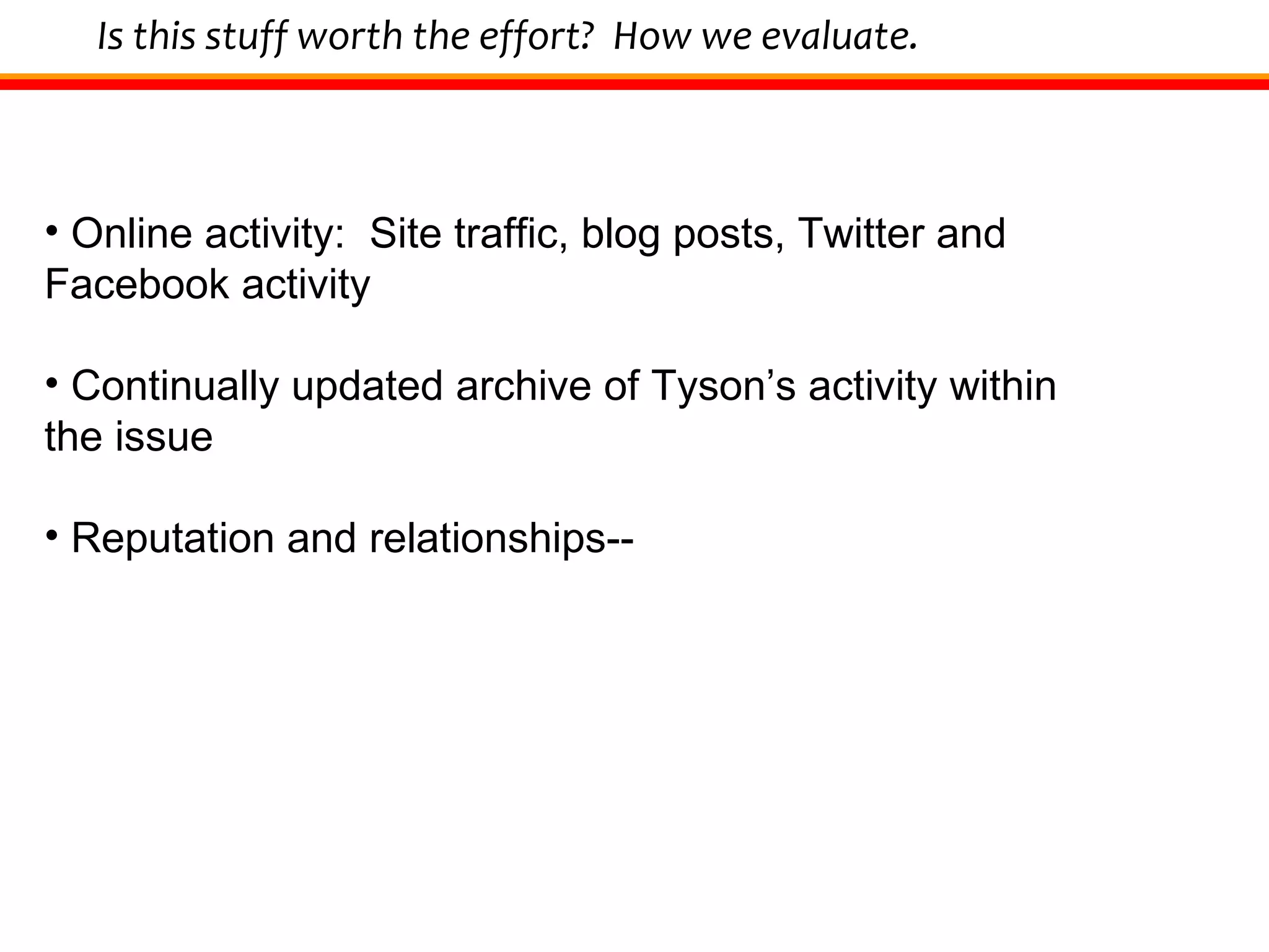 Is this stuff worth the effort?  How we evaluate. Online activity:  Site traffic, blog posts, Twitter and Facebook activity Continually updated archive of Tyson’s activity within the issue Reputation and relationships-- 