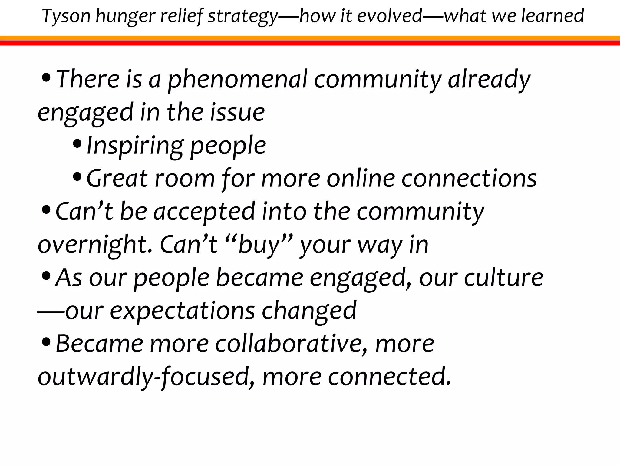 There is a phenomenal community already engaged in the issue Inspiring people Great room for more online connections Can’t be accepted into the community overnight. Can’t “buy” your way in As our people became engaged, our culture—our expectations changed Became more collaborative, more outwardly-focused, more connected. Tyson hunger relief strategy—how it evolved—what we learned 
