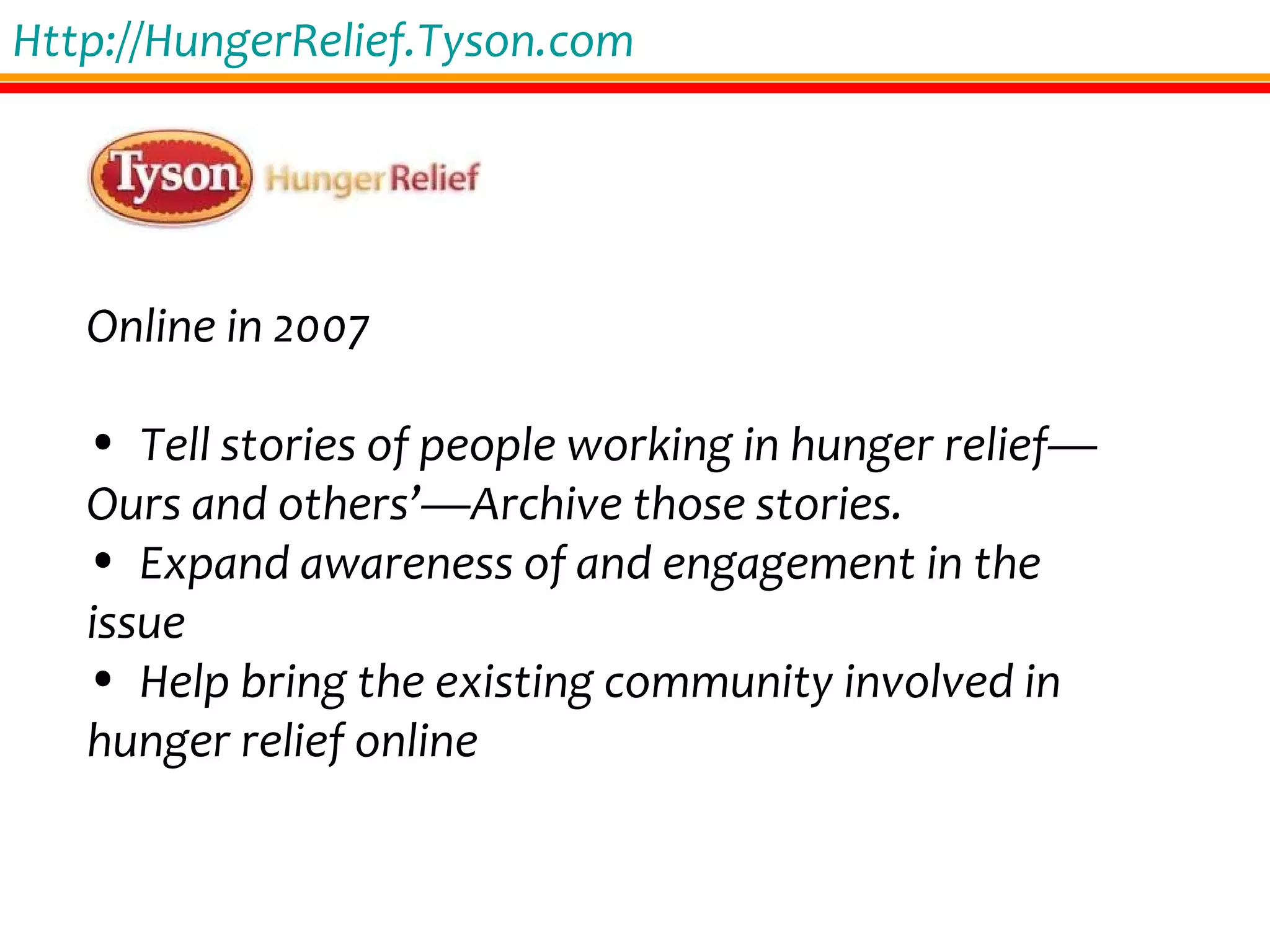 Http://HungerRelief.Tyson.com Online in 2007 Tell stories of people working in hunger relief—Ours and others’—Archive those stories. Expand awareness of and engagement in the issue Help bring the existing community involved in hunger relief online 