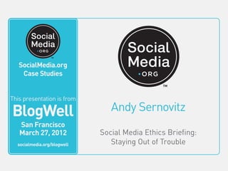 SocialMedia.org
                                     Video Case Studies



    SocialMedia.org
          This video is from
     Case Studies
           BlogWell
             San Francisco
             June 20, 2011
This presentation is from
         socialmedia.org/blogwell



 BlogWell                              Andy Sernovitz
    San Francisco
    March 27, 2012                  Social Media Ethics Briefing:
   socialmedia.org/blogwell            Staying Out of Trouble
 