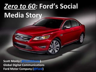 Zero to 60 :  Ford’s Social Media Story   Scott Monty ( @ScottMonty ) Global Digital Communications Ford Motor Company ( @Ford ) 