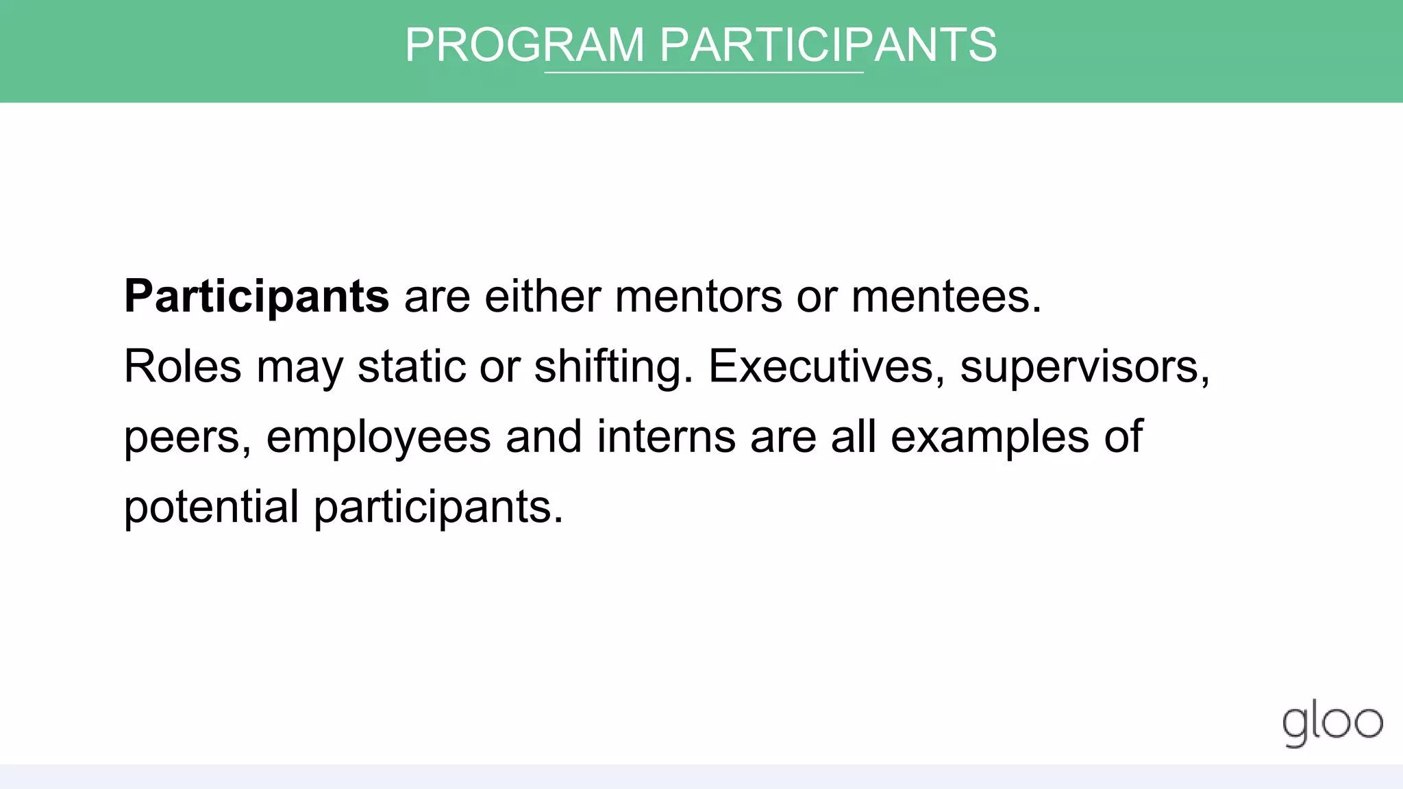 Participants are either mentors or mentees.
Roles may static or shifting. Executives, supervisors,
peers, employees and interns are all examples of
potential participants.
PROGRAM PARTICIPANTS