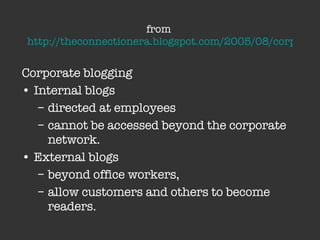 from  http://theconnectionera.blogspot.com/2005/08/corporate-blogging-and-cio.html   Corporate blogging  Internal blogs  directed at employees  cannot be accessed beyond the corporate network.  External blogs beyond office workers,  allow customers and others to become readers. 