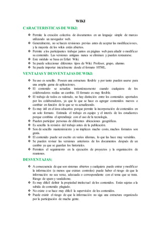 WIKI
CARACTERISTICAS DE WIKI:
 Permite la creación colectiva de documentos en un lenguaje simple de marcas
utilizando un navegador web.
 Generalmente, no se hacen revisiones previas antes de aceptar las modificaciones,
y la mayoría de los wikis están abiertos.
 Permite a los participantes trabajar juntos en páginas web para añadir o modificar
su contenido. Las versiones antiguas nunca se eliminan y pueden restaurarse.
 Este módulo se basa en Erfurt Wiki.
 Se puede seleccionar diferentes tipos de Wiki: Profesor, grupo, alumno.
 Se puede importar inicialmente desde el formato HTML.
VENTAJAS Y DESVENTAJAS DE WIKI:
 Su uso es sencillo. Poseen una estructura flexible y por tanto pueden usarse para
una amplia gama de aplicaciones.
 El contenido se actualiza instantáneamente cuando cualquiera de los
colaboradores realiza un cambio. El formato es muy flexible.
 El trabajo de todos es valorado, no hay distinción entre los contenidos aportados
por los colaboradores, ya que lo que se hace es agregar contenidos nuevos o
cambiar en función de lo que se va actualizando.
 Es muy útil en el área educativa porque permite la incorporación de contenidos en
un solo formato. Estimula el trabajo en equipo y el interés de los estudiantes
porque combina el aprendizaje con el uso de la tecnología.
 Pueden participar personas de diferentes ubicaciones geográficas.
 Es sencilla la revisión del trabajo antes de la publicación.
 Son de sencillo mantenimiento y no implican mucho costo, muchos formatos son
gratis.
 El contenido puede ser escrito en varios idiomas, lo que las hace muy versátiles.
 Se pueden revisar las versiones anteriores de los documentos después de un
cambio ya que se guardan los historiales.
 Permiten el seguimiento en la ejecución de proyectos y la organización de
reuniones.
DESVENTAJAS:
 A consecuencia de que son sistemas abiertos y cualquiera puede entrar y modificar
la información (a menos que existan controles) puede haber el riesgo de que la
información no sea veraz, adecuada o correspondiente con el tema que se trata.
Riesgo de spam y vandalismo.
 Es muy difícil definir la propiedad intelectual de los contenidos. Están sujetas a la
subida de contenido plagiado.
 No existe o se hace muy difícil la supervisión de los contenidos.
 Puede existir el riesgo de que la información no siga una estructura organizada
por la participación de mucha gente.
 
