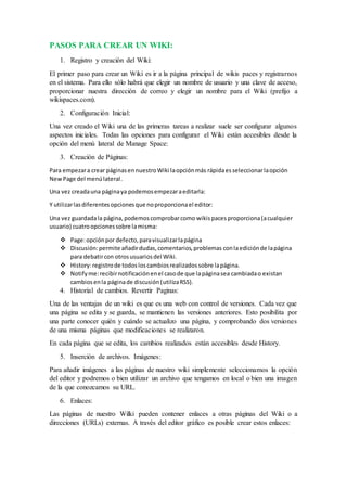 PASOS PARA CREAR UN WIKI:
1. Registro y creación del Wiki:
El primer paso para crear un Wiki es ir a la página principal de wikis paces y registrarnos
en el sistema. Para ello sólo habrá que elegir un nombre de usuario y una clave de acceso,
proporcionar nuestra dirección de correo y elegir un nombre para el Wiki (prefijo a
wikispaces.com).
2. Configuración Inicial:
Una vez creado el Wiki una de las primeras tareas a realizar suele ser configurar algunos
aspectos iniciales. Todas las opciones para configurar el Wiki están accesibles desde la
opción del menú lateral de Manage Space:
3. Creación de Páginas:
Para empezara crear páginasennuestroWiki laopciónmás rápidaesseleccionarlaopción
NewPage del menúlateral.
Una vez creadauna páginaya podemosempezaraeditarla:
Y utilizarlasdiferentesopcionesque noproporcionael editor:
Una vez guardadala página,podemoscomprobarcomo wikispaces proporciona(acualquier
usuario) cuatroopcionessobre lamisma:
 Page:opciónpor defecto,paravisualizarlapágina
 Discusión:permite añadirdudas,comentarios,problemas conlaediciónde lapágina
para debatircon otrosusuariosdel Wiki.
 History:registrode todosloscambiosrealizadossobre lapágina.
 Notifyme:recibirnotificaciónenel casode que lapáginasea cambiadao existan
cambiosenla páginade discusión(utilizaRSS).
4. Historial de cambios. Revertir Paginas:
Una de las ventajas de un wiki es que es una web con control de versiones. Cada vez que
una página se edita y se guarda, se mantienen las versiones anteriores. Esto posibilita por
una parte conocer quién y cuándo se actualizo una página, y comprobando dos versiones
de una misma páginas que modificaciones se realizaron.
En cada página que se edita, los cambios realizados están accesibles desde History.
5. Inserción de archivos. Imágenes:
Para añadir imágenes a las páginas de nuestro wiki simplemente seleccionamos la opción
del editor y podremos o bien utilizar un archivo que tengamos en local o bien una imagen
de la que conozcamos su URL.
6. Enlaces:
Las páginas de nuestro Wilki pueden contener enlaces a otras páginas del Wiki o a
direcciones (URLs) externas. A través del editor gráfico es posible crear estos enlaces:
 