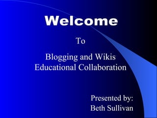 Welcome  To Blogging and Wikis Educational Collaboration Presented by: Beth Sullivan 