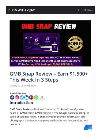 5
Shares
GMB Snap Review – Earn $1,500+
This Week In 3 Steps
January 29, 2022 by S.Vijay
Spread the love
Introduction
GMB Snap Review – First and foremost, I’d like to know if you’ve
heard of GMB Listing. GMB Listing is a free Google business listing, as
some of you may know. It enables you to provide information and
photographs about your company, such as its location, services, and
products.
As a result, setting up this free pro몭le is a wonderful method to boost
BLOG WITH VIJAY Menu
2
 