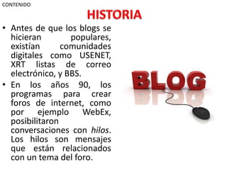 CONTENIDO

• Antes de que los blogs se
hicieran
populares,
existían
comunidades
digitales como USENET,
XRT listas de correo
electrónico, y BBS.
• En los años 90, los
programas para crear
foros de internet, como
por ejemplo WebEx,
posibilitaron
conversaciones con hilos.
Los hilos son mensajes
que están relacionados
con un tema del foro.

 