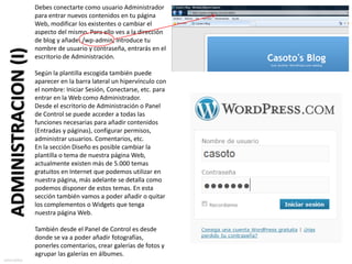 Debes conectarte como usuario Administrador
                       para entrar nuevos contenidos en tu página
                       Web, modificar los existentes o cambiar el
                       aspecto del mismo. Para ello ves a la dirección
                       de blog y añade: /wp-admin, introduce tu
                       nombre de usuario y contraseña, entrarás en el
  ADMINISTRACION (I)
                       escritorio de Administración.

                       Según la plantilla escogida también puede
                       aparecer en la barra lateral un hipervínculo con
                       el nombre: Iniciar Sesión, Conectarse, etc. para
                       entrar en la Web como Administrador.
                       Desde el escritorio de Administración o Panel
                       de Control se puede acceder a todas las
                       funciones necesarias para añadir contenidos
                       (Entradas y páginas), configurar permisos,
                       administrar usuarios. Comentarios, etc.
                       En la sección Diseño es posible cambiar la
                       plantilla o tema de nuestra página Web,
                       actualmente existen más de 5.000 temas
                       gratuitos en Internet que podemos utilizar en
                       nuestra página, más adelante se detalla como
                       podemos disponer de estos temas. En esta
                       sección también vamos a poder añadir o quitar
                       los complementos o Widgets que tenga
                       nuestra página Web.

                       También desde el Panel de Control es desde
                       donde se va a poder añadir fotografías,
                       ponerles comentarios, crear galerías de fotos y
                       agrupar las galerías en álbumes.
sotocarlos
 