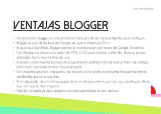 yoyo comunicación 
Ventajas blogger 
• Principalmente blogger es una plataforma fácil, sencilla de manejar, rápida para configurar. 
• Blogger es uno de los hijos de Google, así que lo indexa en 24 hr. 
• Al igual que WordPress, Blogger permite la monitorización por medio de Google Aanalytics. 
• Con Blogger no necesitarás saber de HTML o CSS para diseñar tu plantilla. Tiene su propio 
diseñador, fácil y muy intuitivo de usar. 
• Si posees conocimientos básicos de programación podrás incluir pequeñas lineas de código 
para hacer personalizaciónes más avanzadas. 
• Esos molestos anuncios indeseados de terceros ya no serán un problema. Blogger los elimina 
impidiendo que se te muestren. 
• Al no depender de un hosting propio, tiene un almacenamiento gratuito muy amplio, por ello es 
muy raro que te deje colgado. 
• Para los iniciados es mejor empezar por esta plataforma, es más intuitiva 
 