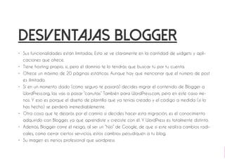 Desventajas blogger 
• Sus funcionalidades están limitadas. Esto se ve claramente en la cantidad de widgets y apli-caciones 
que ofrece. 
• Tiene hosting propio, sí, pero el dominio te lo tendrás que buscar tú por tu cuenta. 
• Ofrece un máximo de 20 páginas estáticas. Aunque hay que mencionar que el número de post 
es ilimitado. 
• Si en un momento dado (como seguro te pasará) decides migrar el contenido de Blogger a 
WordPress.org, las vas a pasar “canutas” También para WordPress.com, pero en este caso me-nos. 
Y eso es porque el diseño de plantilla que ya tenías creado y el código a medida (si lo 
has hecho) se perderá irremediablemente. 
• Otra cosa que te dejarás por el camino si decides hacer esta migración, es el conocimiento 
adquirido con Blogger, ya que aprendiste y creciste con él. Y WordPress es totalmente distinto. 
• Además, Blogger corre el riesgo, al ser un “hijo” de Google, de que si este realiza cambios radi-cales, 
como cerrar ciertos servicios, estos cambios perjudiquen a tu blog. 
• Su imagen es menos profesional que wordpress 
 