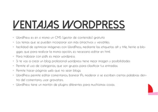 ventajas wordpress 
• WordPress es en sí mismo un CMS (gestor de contenido) gratuito 
• Los temas que se pueden incorporar son más atractivos y versátiles. 
• facilidad de optimizar imágenes con WordPress, mediante las etiquetas alt y title, frente a blo-gger, 
que para realizar la misma opción, es necesario editar en html. 
• Para trabajar con pdfs es mejor wordpress. 
• Si te vas a crear un blog profesional wordpress tiene mejor imagen y posibilidades 
• Permite el uso de categorías, que son grupos para clasificar tus entradas. 
• Permite hacer páginas web que no sean blogs. 
• WordPress permite editar comentarios, banear IPs, moderar si se escriben ciertas palabras den-tro 
del comentario, usar gravatars. 
• WordPress tiene un montón de plugins diferentes para muchísimas cosas. 
 