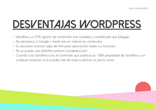 yoyo comunicación 
Desventajas wordpress 
• WordPress un CMS (gestor de contenido) más complejo y complicado que blogger 
• No pertenece a Google y tarda más en indexar los contenidos 
• Es necesario conocer algo de html para aprovechar todas sus funciones 
• No se puede usar plantillas premium (wordpress.com) 
• Cuando usas WordPress.com, el contenido que publicas es 100% propiedad de WordPress y en 
cualquier momento te lo pueden dar de baja o eliminar sin previo aviso. 
