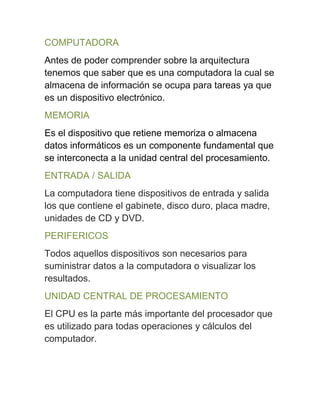 COMPUTADORA
Antes de poder comprender sobre la arquitectura
tenemos que saber que es una computadora la cual se
almacena de información se ocupa para tareas ya que
es un dispositivo electrónico.
MEMORIA
Es el dispositivo que retiene memoriza o almacena
datos informáticos es un componente fundamental que
se interconecta a la unidad central del procesamiento.
ENTRADA / SALIDA
La computadora tiene dispositivos de entrada y salida
los que contiene el gabinete, disco duro, placa madre,
unidades de CD y DVD.
PERIFERICOS
Todos aquellos dispositivos son necesarios para
suministrar datos a la computadora o visualizar los
resultados.
UNIDAD CENTRAL DE PROCESAMIENTO
El CPU es la parte más importante del procesador que
es utilizado para todas operaciones y cálculos del
computador.