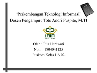 “Perkembangan Teknologi Informasi”
Dosen Pengampu : Toto Andri Puspito, M.TI
Oleh : Pita Herawati
Npm : 1804041125
Puskom Kelas LA 02
 