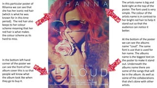The artists name is big and
bold right at the top of the
poster. The font used is very
simple. The colour of the
artists name is in contrast to
her bright red hair to help it
stand out so that the
audience can notice it
better.
At the bottom of the poster
we can see the albums
name “Loud”. The same
font is use that is used for
her name. The albums
name is the biggest text on
the poster to make it stand
out. Underneath the
albums name there are
some of the songs that will
be in the album. As well as
some of the collaborations
that she’s done with other
artists.
In this particular poster of
Rihanna we can see that
she has her iconic red hair
(which is what he was
known for in this time
period). The red hair also
keeps to her colour
scheme meaning that her
red hair is what makes
the colour scheme as its
hard to miss.
In the bottom left hand
corner of the poster we
can see the front of her
album cover this is so that
people will know what
the album look like when
they go to buy it.
 