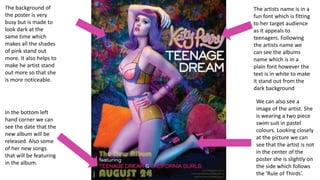 The artists name is in a
fun font which is fitting
to her target audience
as it appeals to
teenagers. Following
the artists name we
can see the albums
name which is in a
plain font however the
text is in white to make
it stand out from the
dark background
We can also see a
image of the artist. She
is wearing a two piece
swim suit in pastel
colours. Looking closely
at the picture we can
see that the artist is not
in the center of the
poster she is slightly on
the side which follows
the ‘Rule of Thirds’.
The background of
the poster is very
busy but is made to
look dark at the
same time which
makes all the shades
of pink stand out
more. It also helps to
make he artist stand
out more so that she
is more noticeable.
In the bottom left
hand corner we can
see the date that the
new album will be
released. Also some
of her new songs
that will be featuring
in the album.
 