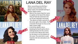 LANA DEL RAY
When researching Lana Del Ray I
noticed many similarities in her
album covers, for example looking at
the four album covers:
- Most of the covers have her name
in capitals at the top of the album.
They all have the same font and
are all eye catching to the buyer.
- The albums all have a picture of
the artist right in the middle. This
is hard for the buyer to miss as she
takes ’center stage’.
- In all of the album's she is
breaking the fourth wall as she is
looking directly into the camera.
- In most of her albums the name
for the album is at the bottom of
the cover. The same font is used
however, the size and colours are
different.
 