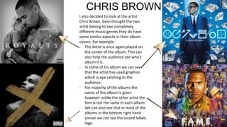 CHRIS BROWN
I also decided to look at the artist
Chris Brown. Even thought the two
artist belong to two completely
different music genres they do have
some similar aspects in their album
covers. For example:
- The Artist is once again placed on
the center of the album. This can
also help the audience see who’s
album it is.
- In some of his album we can see
that the artist has used graphics
which is eye catching to the
audience.
- For majority of the albums the
name of the album is given
however unlike the other artist the
font is not the same in each album.
- We can also see that in most of the
albums in the bottom right hand
corner we can see the record labels
logo.
 