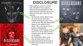 DISCLOSURE
After looking at artist that preform
solo I decided to look at a group. I
looked at the group Disclosure. Their
advertising and marketing were much
different to the other two artist. For
example:
- On the front of their album covers
we never see the artists face.
- Instead of having the artist in the
center we see that they have other
objects in the middle of their
album. This is done by the use of
graphics (Line graphics).
- The groups name is always in the
same font in all the albums which
could be said to be their signature
on the album.
- On most of their album covers
they use bold colours such as
black, grey and red which helps to
make the line graphics stand out a
little more.
 
