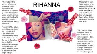 The song lyric book
had the same cover
as the main album.
Behind the lyric book
there is a track list
with numbers, so
that when people
listen to her CD they
can skip to the song
they want.
The front of the album
cover has the artist in
her iconic red hair.
The cover is very
simple however what
makes it stand out is
the use of the colour
red as it’s the
predominant and eye
catching colour. The
artists make up is kept
to a minimum with
bright red lips.
The inside of the
poster is following
the same colour
scheme of red
(symbolic of love and
passion). We see the
artist wearing a white
dress with her bright
red hair. The left
panel is where the CD
would be.
The CD also follows
the same theme of
love and roses. In
some respects it does
follow the colour
scheme however the
main reason they
have decided to keep
it a light pink flower
is that it stands out
from the background.
RIHANNA
 