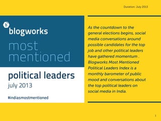 Duration: July 2013
most
mentioned
political leaders
july 2013
#indiasmostmentioned
As the countdown to the
general elections begins, social
media conversations around
possible candidates for the top
job and other political leaders
have gathered momentum .
Blogworks Most Mentioned
Political Leaders Index is a
monthly barometer of public
mood and conversations about
the top political leaders on
social media in India.
1	
  
 