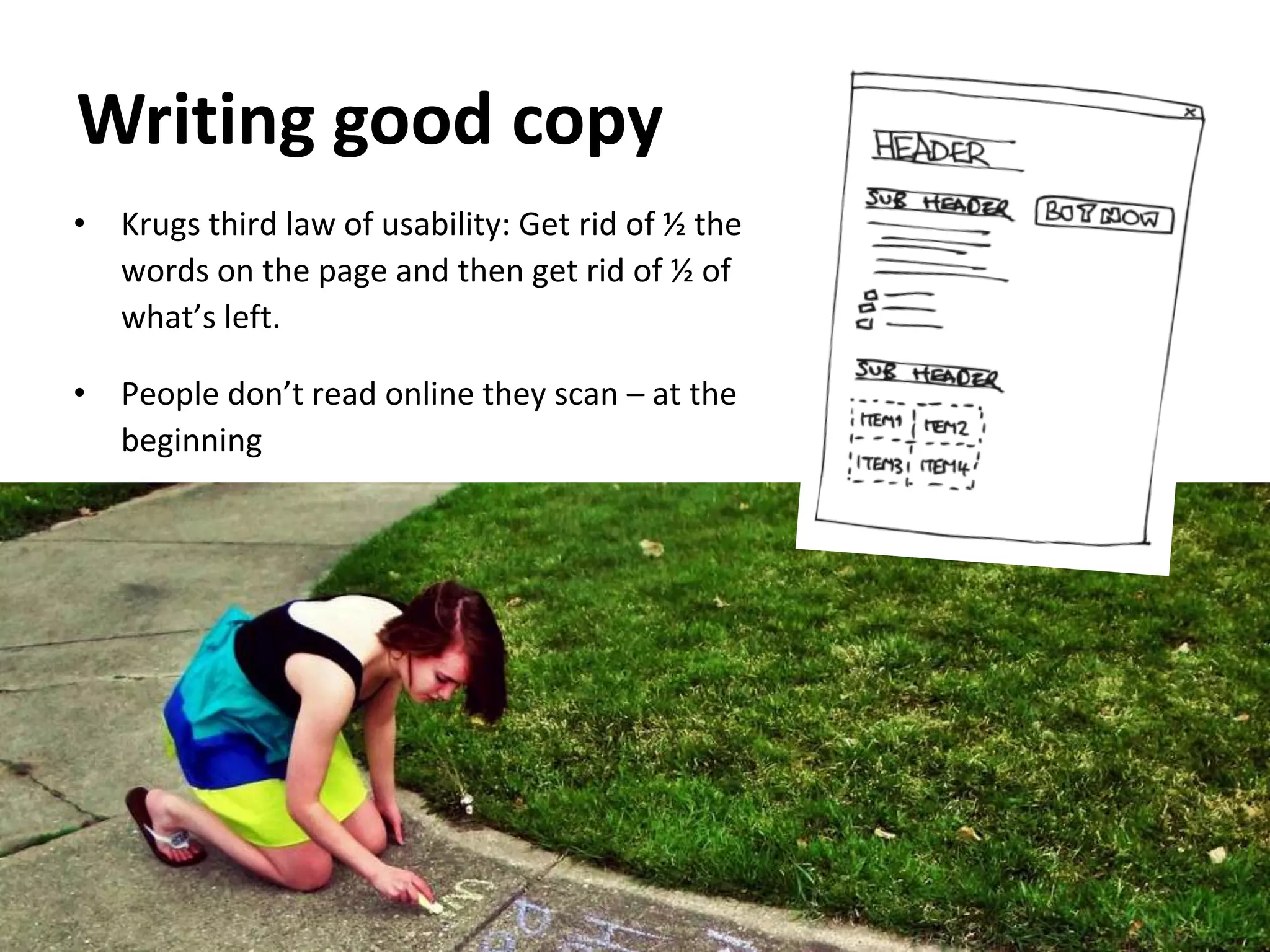 Writing good copy
• Krugs third law of usability: Get rid of ½ the
  words on the page and then get rid of ½ of
  what’s left.

• People don’t read online they scan – at the
  beginning
 