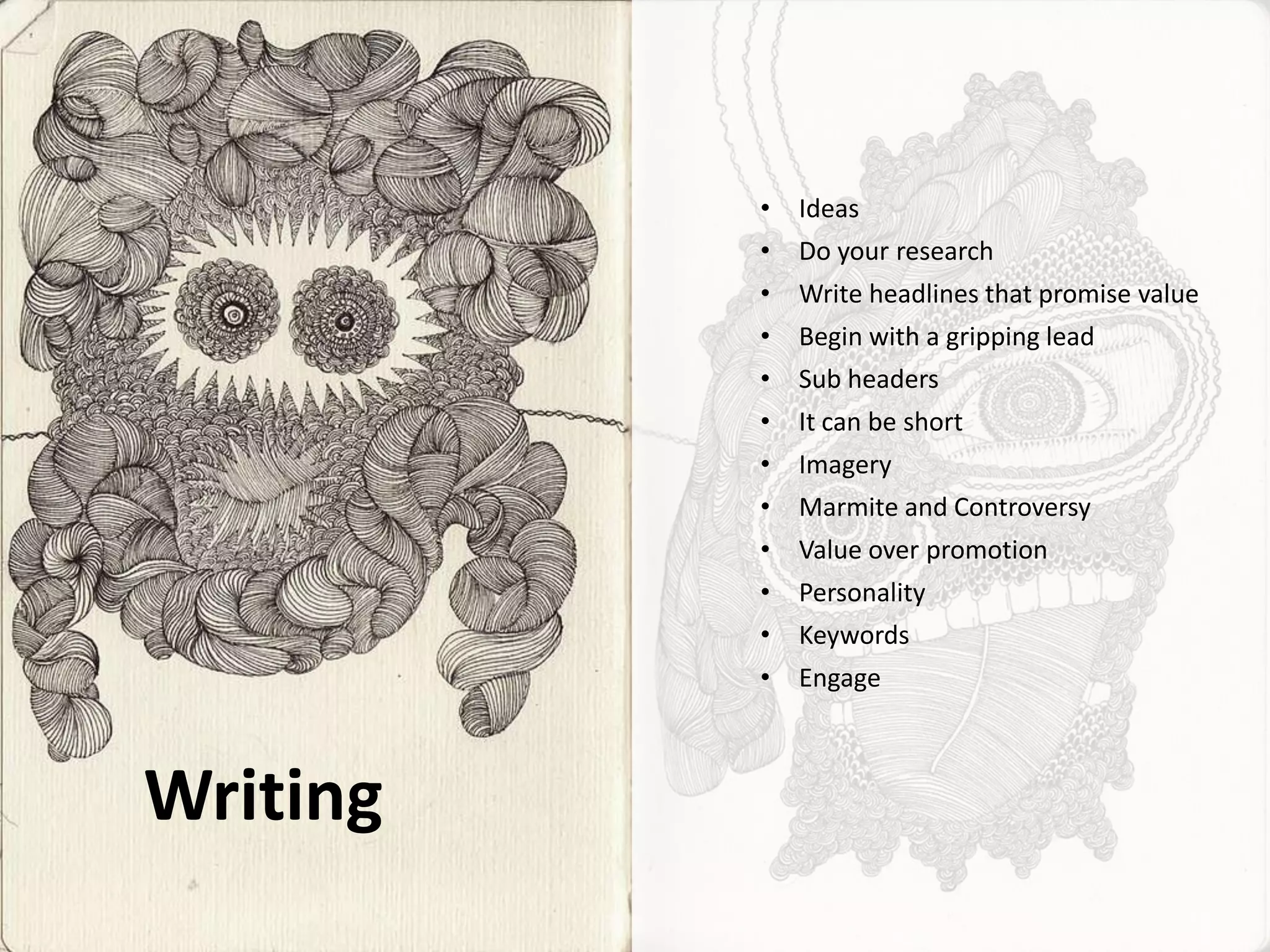 •   Ideas
          •   Do your research
          •   Write headlines that promise value
          •   Begin with a gripping lead
          •   Sub headers
          •   It can be short
          •   Imagery
          •   Marmite and Controversy
          •   Value over promotion
          •   Personality
          •   Keywords
          •   Engage



Writing
 