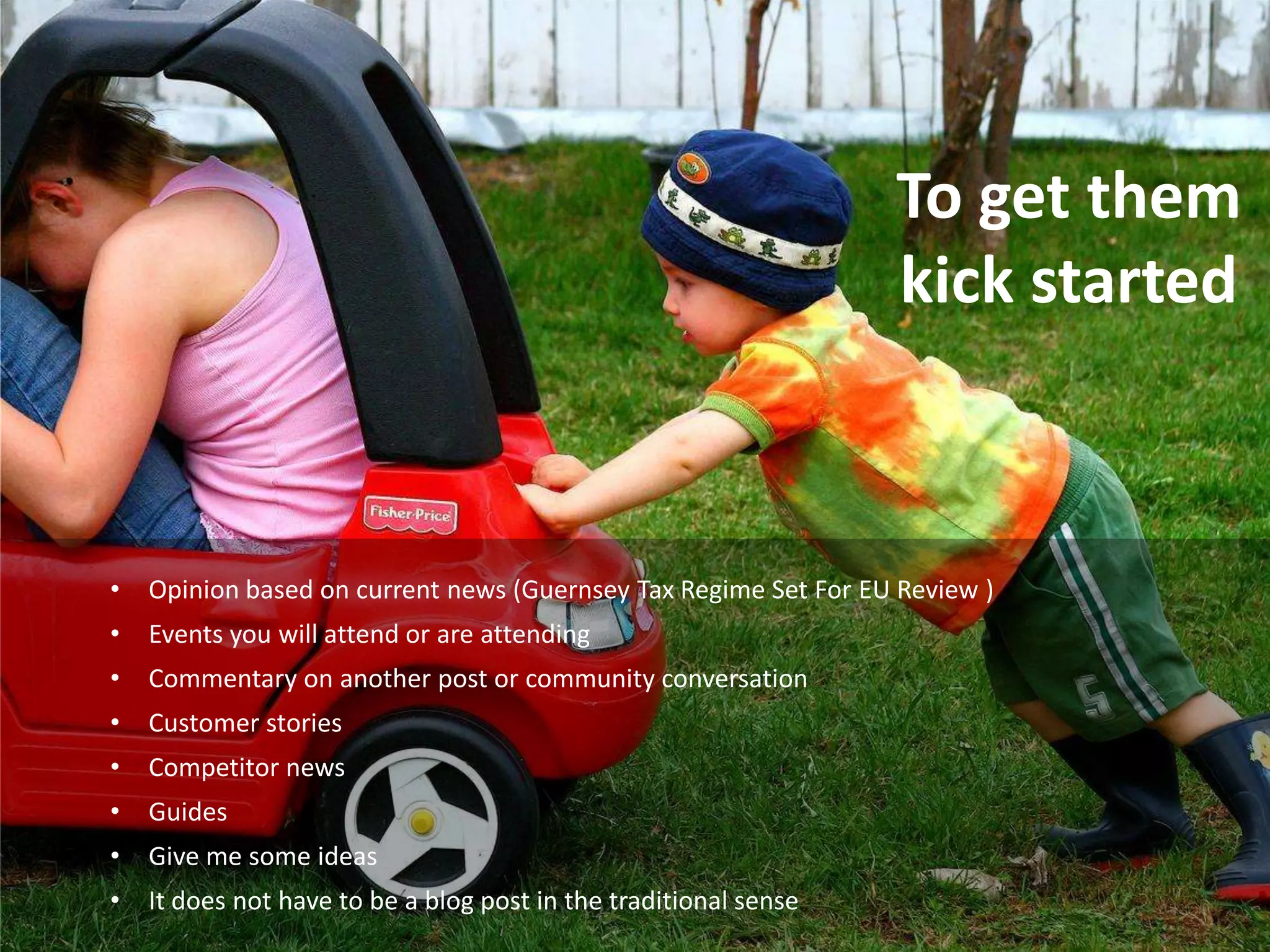 To get them
                                                                  kick started



•   Opinion based on current news (Guernsey Tax Regime Set For EU Review )
•   Events you will attend or are attending
•   Commentary on another post or community conversation
•   Customer stories
•   Competitor news
•   Guides
•   Give me some ideas
•   It does not have to be a blog post in the traditional sense
 