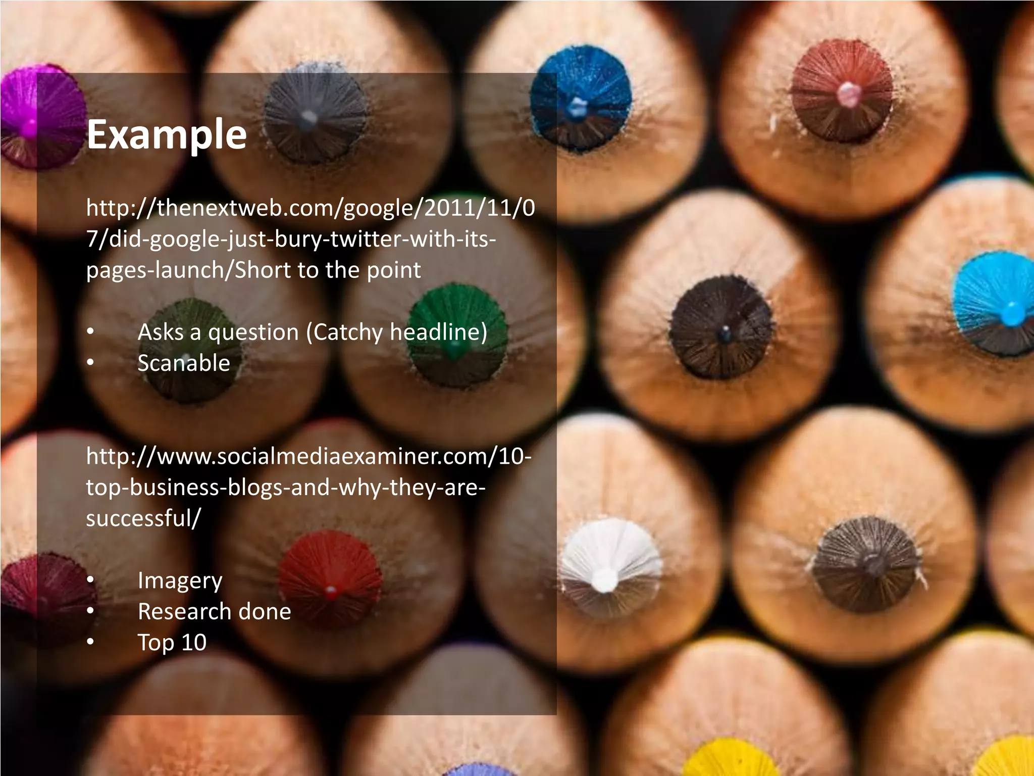 Example
http://thenextweb.com/google/2011/11/0
7/did-google-just-bury-twitter-with-its-
pages-launch/Short to the point

•   Asks a question (Catchy headline)
•   Scanable


http://www.socialmediaexaminer.com/10-
top-business-blogs-and-why-they-are-
successful/

•   Imagery
•   Research done
•   Top 10
 