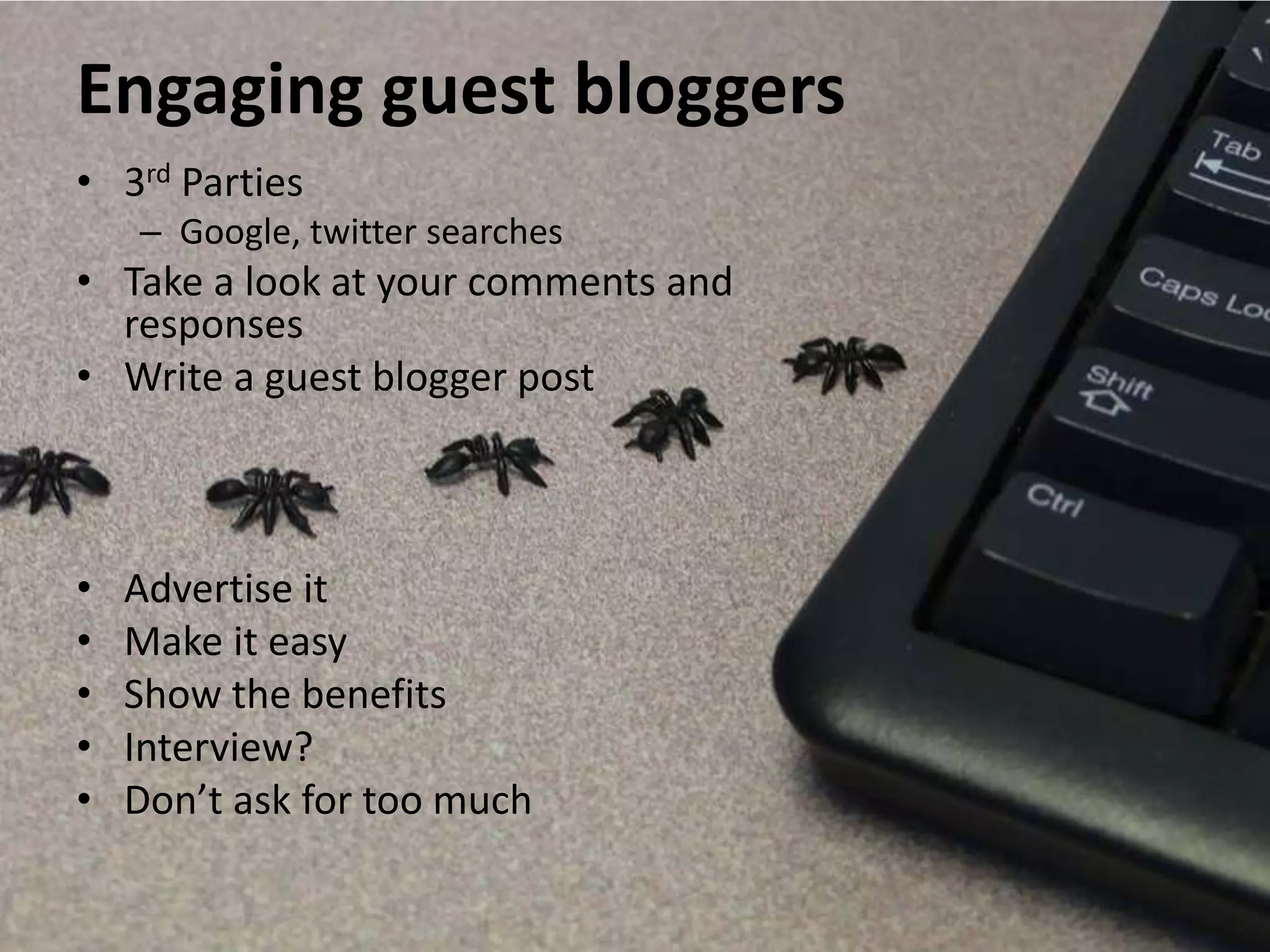 Engaging guest bloggers
• 3rd Parties
    – Google, twitter searches
• Take a look at your comments and
  responses
• Write a guest blogger post



•   Advertise it
•   Make it easy
•   Show the benefits
•   Interview?
•   Don’t ask for too much
 