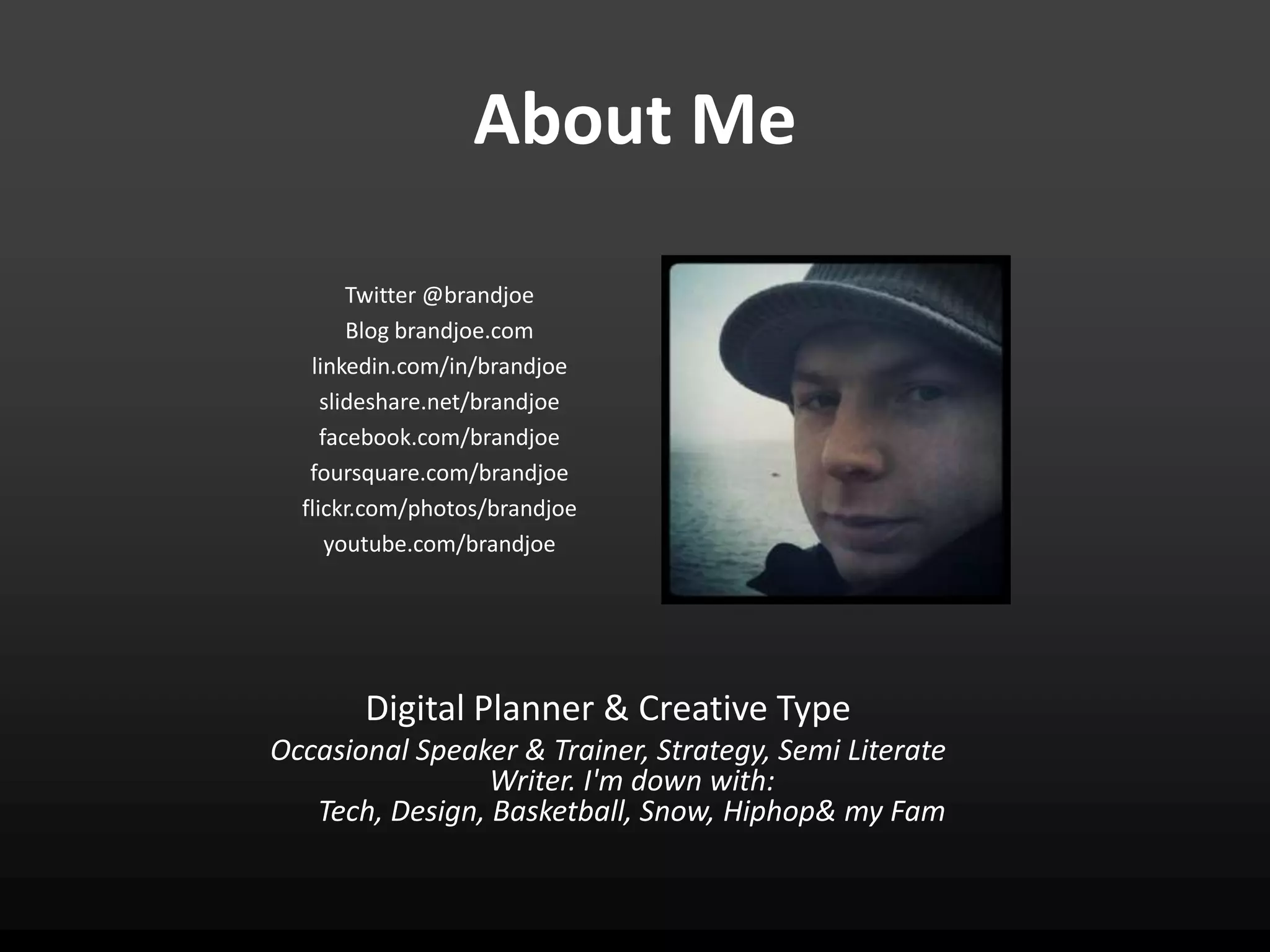 About Me

        Twitter @brandjoe
        Blog brandjoe.com
   linkedin.com/in/brandjoe
     slideshare.net/brandjoe
     facebook.com/brandjoe
   foursquare.com/brandjoe
  flickr.com/photos/brandjoe
      youtube.com/brandjoe




       Digital Planner & Creative Type
Occasional Speaker & Trainer, Strategy, Semi Literate
                 Writer. I'm down with:
   Tech, Design, Basketball, Snow, Hiphop& my Fam
 