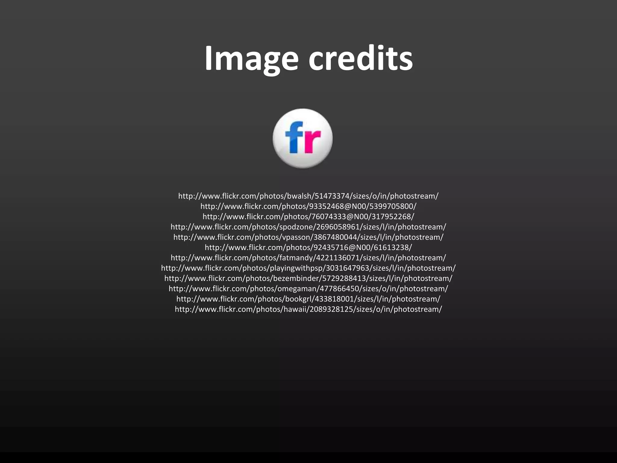 Image credits


     http://www.flickr.com/photos/bwalsh/51473374/sizes/o/in/photostream/
            http://www.flickr.com/photos/93352468@N00/5399705800/
            http://www.flickr.com/photos/76074333@N00/317952268/
   http://www.flickr.com/photos/spodzone/2696058961/sizes/l/in/photostream/
    http://www.flickr.com/photos/vpasson/3867480044/sizes/l/in/photostream/
             http://www.flickr.com/photos/92435716@N00/61613238/
   http://www.flickr.com/photos/fatmandy/4221136071/sizes/l/in/photostream/
http://www.flickr.com/photos/playingwithpsp/3031647963/sizes/l/in/photostream/
 http://www.flickr.com/photos/bezembinder/5729288413/sizes/l/in/photostream/
  http://www.flickr.com/photos/omegaman/477866450/sizes/o/in/photostream/
     http://www.flickr.com/photos/bookgrl/433818001/sizes/l/in/photostream/
    http://www.flickr.com/photos/hawaii/2089328125/sizes/o/in/photostream/
 