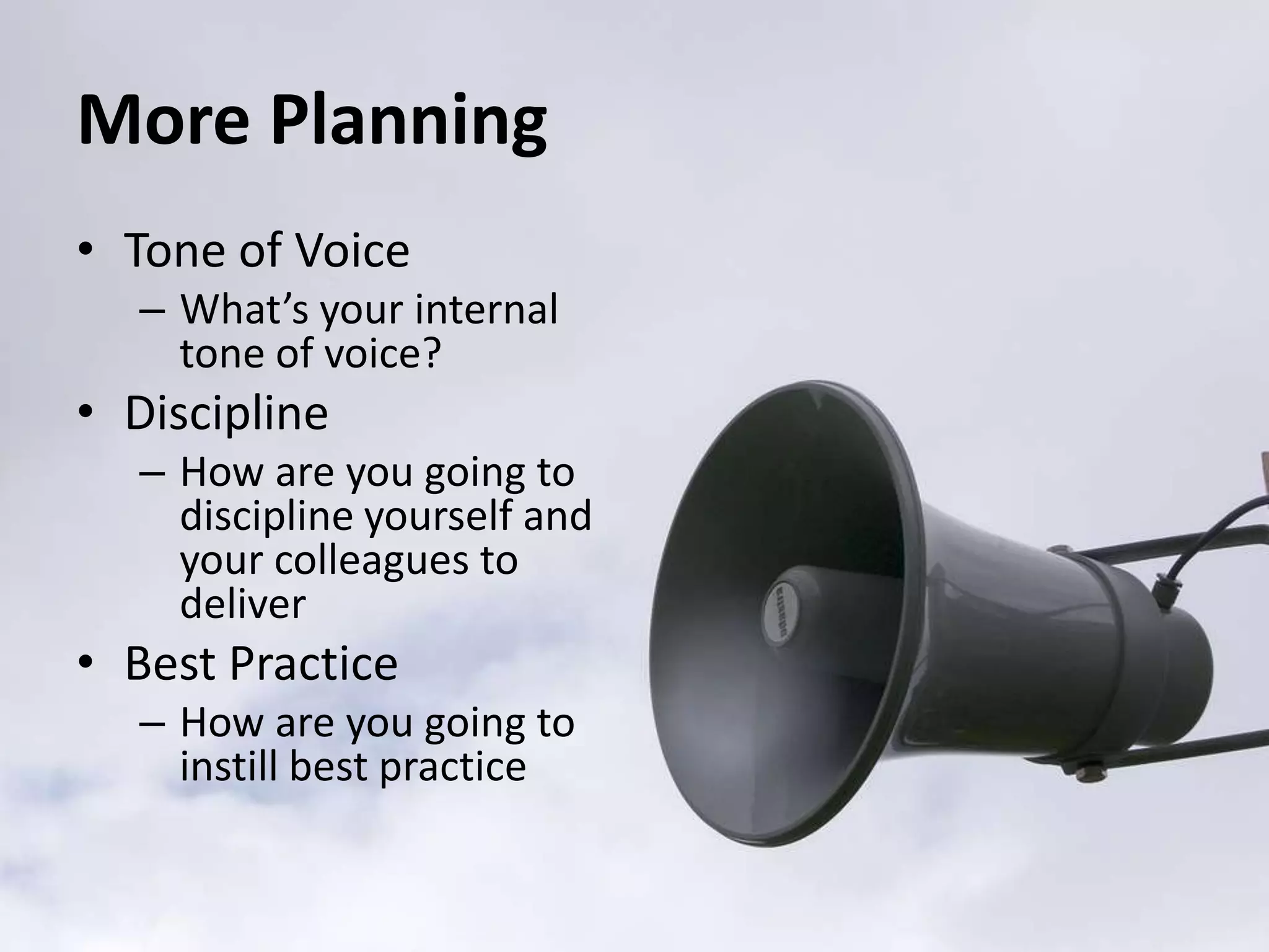 More Planning
• Tone of Voice
   – What’s your internal
     tone of voice?
• Discipline
   – How are you going to
     discipline yourself and
     your colleagues to
     deliver
• Best Practice
   – How are you going to
     instill best practice
 