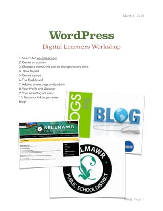  
March 6, 2014
WordPress
Digital Learners Workshop 
!
1. Search for wordpress.com 
2. Create an account 
3. Choose a theme, this can be changed at any time. 
4. How to post  
5. Create a page 
6. The Dashboard 
7. Adding a new page and publish 
8. Your Proﬁle and Gravatar 
9. Your new Blog address! 
10. Post your link to your new
Blog!
!
!
!
!
Blogs, Page 1
 